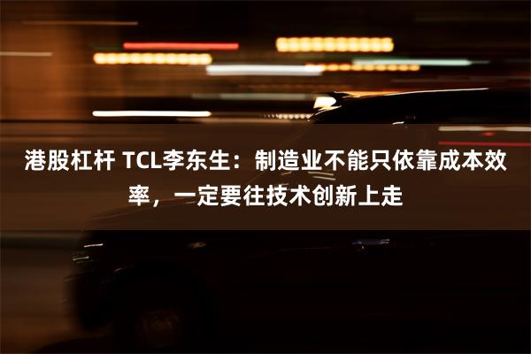 港股杠杆 TCL李东生：制造业不能只依靠成本效率，一定要往技术创新上走