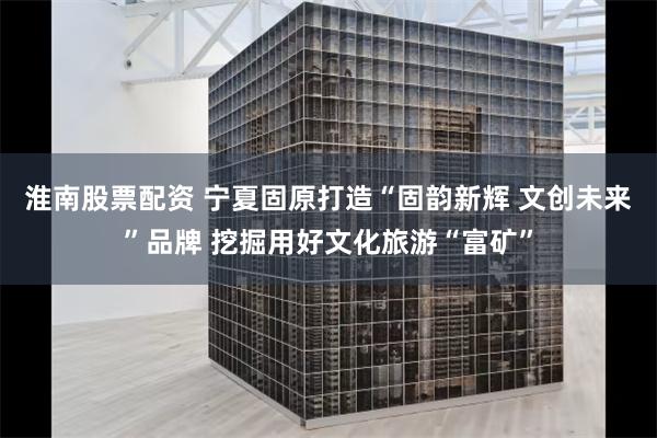 淮南股票配资 宁夏固原打造“固韵新辉 文创未来”品牌 挖掘用好文化旅游“富矿”