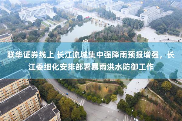 联华证券线上 长江流域集中强降雨预报增强，长江委细化安排部署暴雨洪水防御工作