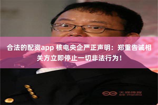 合法的配资app 核电央企严正声明：郑重告诫相关方立即停止一切非法行为！