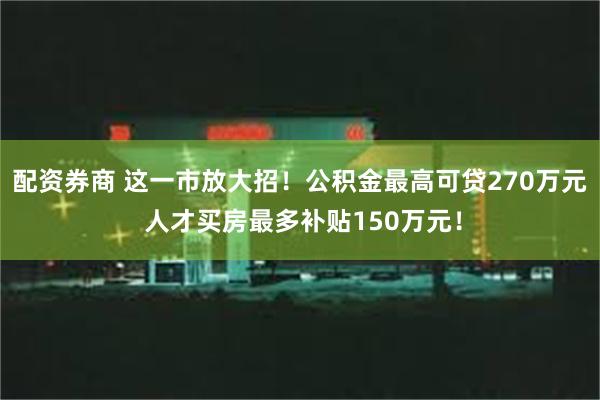 配资券商 这一市放大招！公积金最高可贷270万元 人才买房最多补贴150万元！