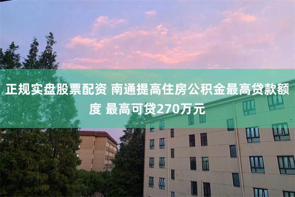 正规实盘股票配资 南通提高住房公积金最高贷款额度 最高可贷270万元