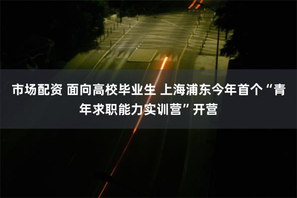 市场配资 面向高校毕业生 上海浦东今年首个“青年求职能力实训营”开营