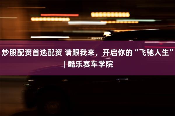 炒股配资首选配资 请跟我来，开启你的“飞驰人生” | 酷乐赛车学院