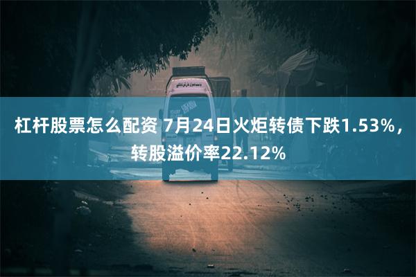 杠杆股票怎么配资 7月24日火炬转债下跌1.53%，转股溢价率22.12%