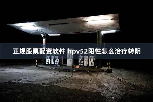 正规股票配资软件 hpv52阳性怎么治疗转阴