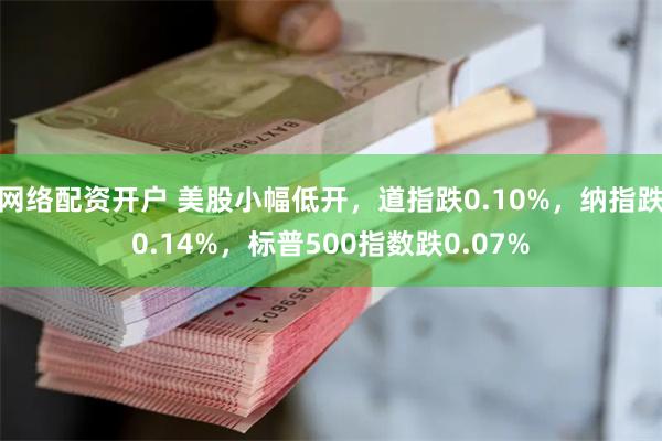 网络配资开户 美股小幅低开，道指跌0.10%，纳指跌0.14%，标普500指数跌0.07%