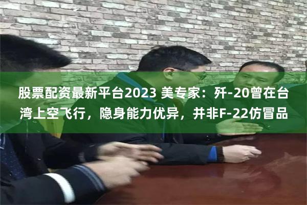 股票配资最新平台2023 美专家：歼-20曾在台湾上空飞行，隐身能力优异，并非F-22仿冒品