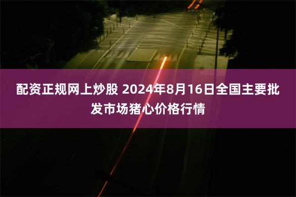 配资正规网上炒股 2024年8月16日全国主要批发市场猪心价格行情