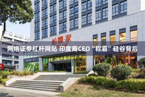 网络证劵杠杆网站 印度裔CEO“称霸”硅谷背后