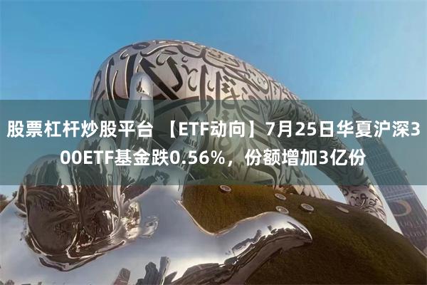 股票杠杆炒股平台 【ETF动向】7月25日华夏沪深300ETF基金跌0.56%，份额增加3亿份