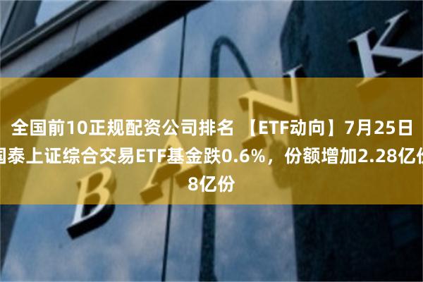 全国前10正规配资公司排名 【ETF动向】7月25日国泰上证综合交易ETF基金跌0.6%，份额增加2.28亿份