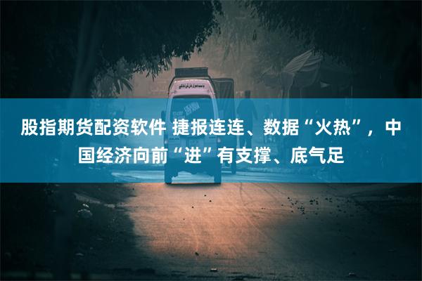 股指期货配资软件 捷报连连、数据“火热”，中国经济向前“进”有支撑、底气足