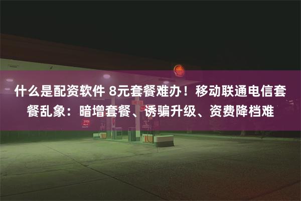 什么是配资软件 8元套餐难办！移动联通电信套餐乱象：暗增套餐、诱骗升级、资费降档难