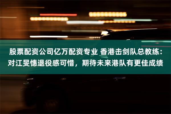 股票配资公司亿万配资专业 香港击剑队总教练：对江旻憓退役感可惜，期待未来港队有更佳成绩