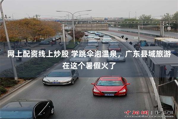 网上配资线上炒股 学跳伞泡温泉，广东县域旅游在这个暑假火了