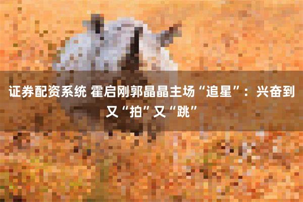 证券配资系统 霍启刚郭晶晶主场“追星”：兴奋到又“拍”又“跳”