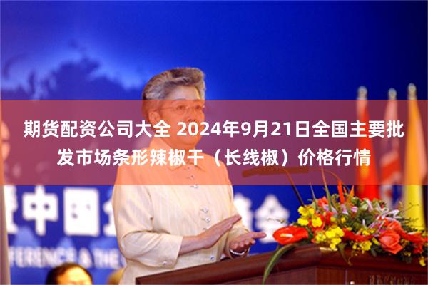 期货配资公司大全 2024年9月21日全国主要批发市场条形辣椒干（长线椒）价格行情