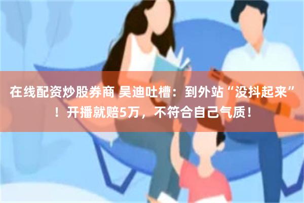 在线配资炒股券商 吴迪吐槽：到外站“没抖起来”！开播就赔5万，不符合自己气质！