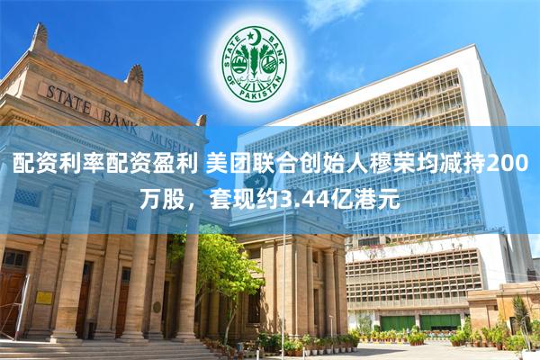 配资利率配资盈利 美团联合创始人穆荣均减持200万股，套现约3.44亿港元