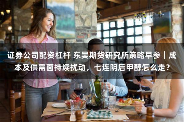 证券公司配资杠杆 东吴期货研究所策略早参｜成本及供需面持续扰动，七连阴后甲醇怎么走？