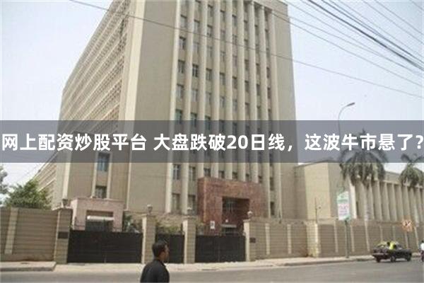 网上配资炒股平台 大盘跌破20日线，这波牛市悬了？