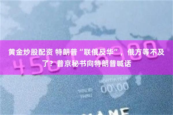 黄金炒股配资 特朗普“联俄反华”，俄方等不及了？普京秘书向特朗普喊话