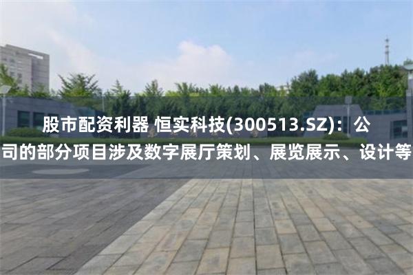 股市配资利器 恒实科技(300513.SZ)：公司的部分项目涉及数字展厅策划、展览展示、设计等