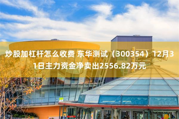 炒股加杠杆怎么收费 东华测试（300354）12月31日主力资金净卖出2556.82万元