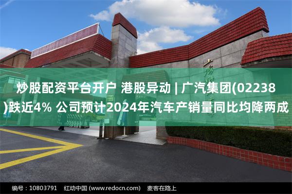 炒股配资平台开户 港股异动 | 广汽集团(02238)跌近4% 公司预计2024年汽车产销量同比均降两成