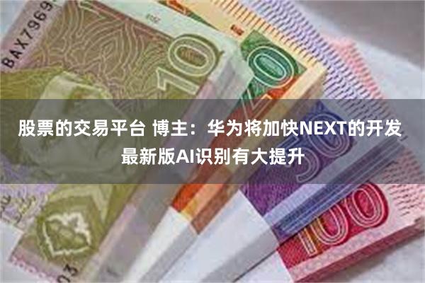 股票的交易平台 博主：华为将加快NEXT的开发 最新版AI识别有大提升