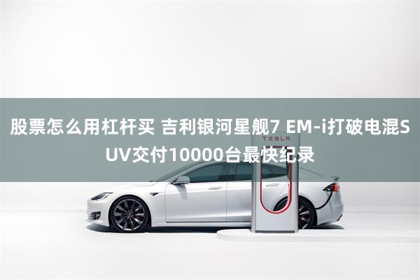 股票怎么用杠杆买 吉利银河星舰7 EM-i打破电混SUV交付10000台最快纪录