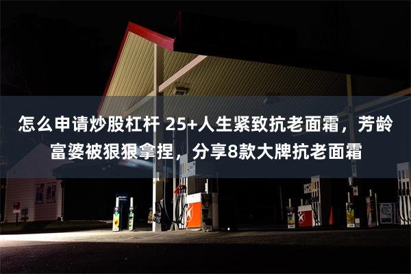 怎么申请炒股杠杆 25+人生紧致抗老面霜，芳龄富婆被狠狠拿捏，分享8款大牌抗老面霜