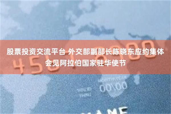 股票投资交流平台 外交部副部长陈晓东应约集体会见阿拉伯国家驻华使节