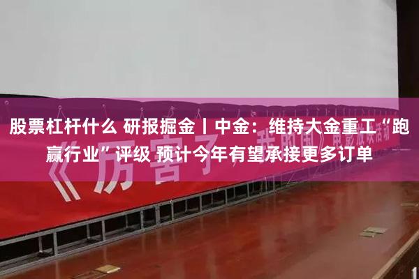 股票杠杆什么 研报掘金丨中金：维持大金重工“跑赢行业”评级 预计今年有望承接更多订单