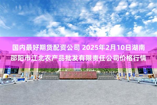 国内最好期货配资公司 2025年2月10日湖南邵阳市江北农产品批发有限责任公司价格行情