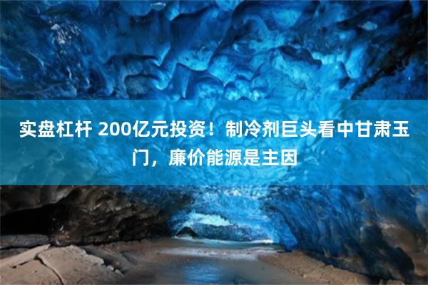 实盘杠杆 200亿元投资！制冷剂巨头看中甘肃玉门，廉价能源是主因