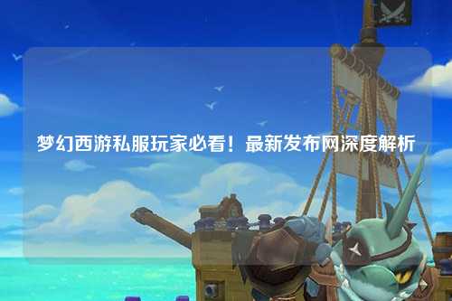 夢幻西游私服玩家必看！最新發(fā)布網深度解析
