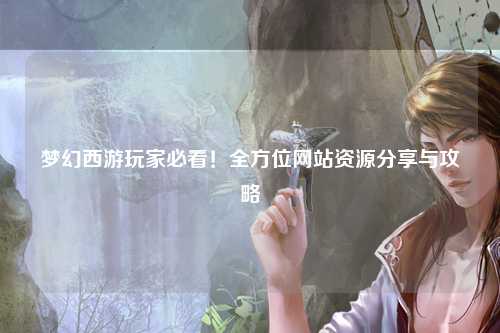夢幻西游玩家必看！全方位網(wǎng)站資源分享與攻略