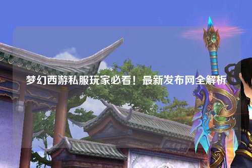 夢(mèng)幻西游私服玩家必看！最新發(fā)布網(wǎng)全解析