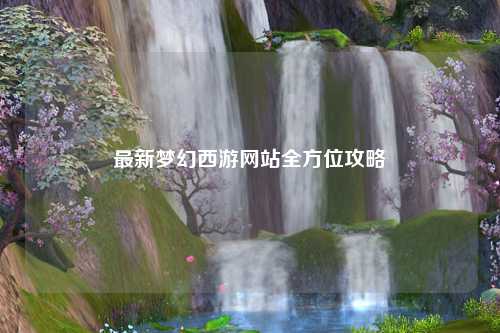 最新夢幻西游網(wǎng)站全方位攻略